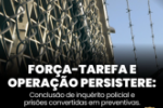 FOR&Ccedil;A&ndash;TAREFA E OPERA&Ccedil;&Atilde;O PERSISTERE: CONCLUS&Atilde;O DO INQU&Eacute;RITO POLICIAL E PRIS&Otilde;ES CONVERTIDAS EM PREVENTIVAS