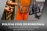 POLÍCIA CIVIL DE RONDÔNIA: RESULTADOS EXPRESSIVOS E AÇÕES QUE GARANTEM JUSTIÇA